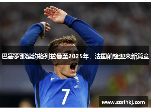 巴塞罗那续约格列兹曼至2025年，法国前锋迎来新篇章